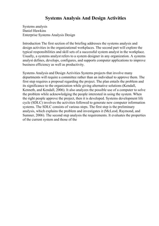 Systems Analysis And Design Activities
Systems analysis
Daniel Hawkins
Enterprise Systems Analysis Design
Introduction The first section of the briefing addresses the systems analysis and
design activities in the organizational workplaces. The second part will explore the
typical responsibilities and skill sets of a successful system analyst in the workplace.
Usually, a systems analyst refers to a system designer in any organization. A systems
analyst defines, develops, configures, and supports computer applications to improve
business efficiency as well as productivity.
Systems Analysis and Design Activities Systems projects that involve many
departments will require a committee rather than an individual to approve them. The
first step requires a proposal regarding the project. The plan entails the problem and
its significance to the organization while giving alternative solutions (Kendall,
Kenneth, and Kendall, 2006). It also analyzes the possible use of a computer to solve
the problem while acknowledging the people interested in using the system. When
the right people approve the project, then it is developed. Systems development life
cycle (SDLC) involves the activities followed to generate new computer information
systems. The SDLC consists of various steps. The first step is the preliminary
analysis, which explains the problem and investigates it (McLeod, Raymond, and
Sumner, 2006). The second step analysis the requirements. It evaluates the properties
of the current system and those of the
 