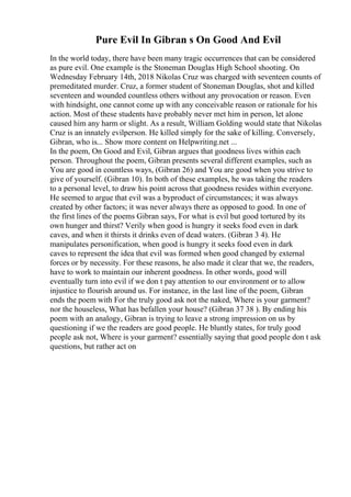 Pure Evil In Gibran s On Good And Evil
In the world today, there have been many tragic occurrences that can be considered
as pure evil. One example is the Stoneman Douglas High School shooting. On
Wednesday February 14th, 2018 Nikolas Cruz was charged with seventeen counts of
premeditated murder. Cruz, a former student of Stoneman Douglas, shot and killed
seventeen and wounded countless others without any provocation or reason. Even
with hindsight, one cannot come up with any conceivable reason or rationale for his
action. Most of these students have probably never met him in person, let alone
caused him any harm or slight. As a result, William Golding would state that Nikolas
Cruz is an innately evilperson. He killed simply for the sake of killing. Conversely,
Gibran, who is... Show more content on Helpwriting.net ...
In the poem, On Good and Evil, Gibran argues that goodness lives within each
person. Throughout the poem, Gibran presents several different examples, such as
You are good in countless ways, (Gibran 26) and You are good when you strive to
give of yourself. (Gibran 10). In both of these examples, he was taking the readers
to a personal level, to draw his point across that goodness resides within everyone.
He seemed to argue that evil was a byproduct of circumstances; it was always
created by other factors; it was never always there as opposed to good. In one of
the first lines of the poems Gibran says, For what is evil but good tortured by its
own hunger and thirst? Verily when good is hungry it seeks food even in dark
caves, and when it thirsts it drinks even of dead waters. (Gibran 3 4). He
manipulates personification, when good is hungry it seeks food even in dark
caves to represent the idea that evil was formed when good changed by external
forces or by necessity. For these reasons, he also made it clear that we, the readers,
have to work to maintain our inherent goodness. In other words, good will
eventually turn into evil if we don t pay attention to our environment or to allow
injustice to flourish around us. For instance, in the last line of the poem, Gibran
ends the poem with For the truly good ask not the naked, Where is your garment?
nor the houseless, What has befallen your house? (Gibran 37 38 ). By ending his
poem with an analogy, Gibran is trying to leave a strong impression on us by
questioning if we the readers are good people. He bluntly states, for truly good
people ask not, Where is your garment? essentially saying that good people don t ask
questions, but rather act on
 