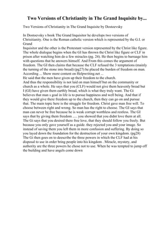 Two Versions of Christianity in The Grand Inquisite by...
Two Versions of Christianity in The Grand Inquisite by Dostoevsky
In Dostoevsky s book The Grand Inquisitor he develops two versions of
Chrisitianity. One is the Roman catholic version which is represented by the G.I. or
Grand
Inquisitor and the other is the Protestant version represented by the Christ like figure.
The whole dialogue begins when the GI has thrown the Christ like figure or CLF in
prison after watching him do a few miracles (pg. 24). He then begins to barraage him
with questions that he answers himself. And From this comes the argument of
freedom. The GI then claims that because the CLF refused the 3 temptations (mainly
the turning of the stone into bread) (pg27) he placed the burden of freedom on man.
According ... Show more content on Helpwriting.net ...
He said that the men have given up their freedom to the church.
And thus the responsibility is not laid on man himself but on the community or
church as a whole. He says that you (CLF) would not give them heavenly bread but
I (GI) have given them earthly bread, which is what they truly want. The Gi
believes that man s goal in life is to pursue happiness and well being. And that if
they would give there freedom up to the church, then they can go on and pursue
that. The main topic here is the struggle for freedom. Christ gave man free will. To
choose between right and wrong. So man has the right to choose. The GI says that
man can never be free because he is weak corrupt worthless and restless. The GI
says that by giving them freedom ..... you showed that you didnt love them at all.
The Gi says that you desired there free love, that they should follow you freely. But
because you only gave yourself as a guide. they rejected you and your image. So
instead of saving them you left them in more confusion and suffering. By doing so
you layed down the foundation for the destruction of your own kingdom. (pg28)
The Gi then goes on to deescribe the three powers in which the CLF had at his
disposal to use in order bring people into his kingdom . Miracle, mystery, and
authority are the three powers he chose not to use. When he was tempted to jump off
the building and have angels come down
 