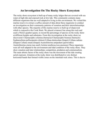 An Investigation On The Rocky Shore Ecosystem
The rocky shore ecosystem is built up of many rocky ledges that are covered with sea
water at high tide and exposed rock at low tide. This community contains many
different organisms that are well adapted to living in this environment. We visited this
marine reserve to extract a suffice amount of data about these organisms to conduct
an investigation on their community patterns of zonation and their interrelationships
with other species. The majority of this marine reserve is built up of sharp rock
which is exposed to the Cook Strait. We placed a transect line along this rock and
used a 50cm2 quadrat square, to record the percentage of species on the rocky shore
at different heights and substrates. From this investigation at the rocky shore we
discovered: Chamaesipho columna (barnacle) Chamaesipho brunnea (barnacle)
Sypharochiton pelliserpentis (chiton) Cellana denticulata (limpet) Cellana radians
(limpet) Cellana omata (limpet) Austrolittorina antipodum (periwinkle)
Austrolittorina cincta (sea snail) Actinia tenebrosa (sea anemone) These organisms
were all well adapted to the environment and tidal condition of the rocky shore. They
show zonation and inter relationships; competition, predation and commensalism.
The main abiotic factor of the rocky shore was the movement of the tide creating
aerial exposure. Zonation at the rocky shore was distributed in very distinct
horizontal bands that formed visible zones on the intertidal rock zones. This is due to
 