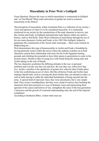 Masculinity in Peter Weir s Gallipoli
Essay Question: Discuss the ways in which masculinity is constructed in Gallipoli
and / or First Blood? What codes and norms of gender are used to construct
masculinity in the film(s)?
The perception of masculinity within Australian films is a reflection of our society s
views and opinions of what it is to be considered masculine. It is continually
reinforced in our society by the constructions of the male character in movies, just
like Archie and Frank, in Gallipoli and particular male figures within our nation s
history, such as Ned Kelly. Peter Weirs reflection of masculinity through the use of
his two main characters Archie and Frank, in his 1981 film Gallipoli, helped to
perpetuate this construction of the Aussie male stereotype ... Show more content on
Helpwriting.net ...
Weir demonstrates this type of homosociality in Archie and Frank s friendship by
having particular scenes within the movie where the audience watches on as both
characters cement their relationship with races for fun in the Egyptian training
grounds and climbing the pyramids to leave their names to generations to come in the
ancient stones. Similar to that of young love with Frank being the strong male and
Archie taking on the role of female.
The two characters symbolize the differing attitudes to the war, to personal
ambition and even the way they run and how, the way they run, reflect how they
live. Archie s sacrifice is the apotheosis of greater love when he takes Franks place
in the line symbolizing an act of a hero. But like all heroes Frank and Archie must
undergo shared trials, such as crossing the desert before they can attempt to enlist, as
well as both, having to suffer the individual humiliation of being rejected into the
army. A special kind of manwent. Sure, they were adventurers, but a very simple
kind. They weren t swashbucklers, but they were a kind of warrior class Isolating the
characters from their positions in a way of dramatic irony and representing them
ignorant of the causes and horrors of war, strengthens the sense of the lost generation
s innocence and the growth of a national understanding since the end of the imperial
compliance.
According to Katherine Biber, violent white men are
 