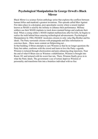 Psychological Manipulation In George Orwell s Black
Mirror
Black Mirror is a science fiction anthology series that explores the conflicts between
human follies and mankind s greatest inventions. This episode called Men Against
Fire takes place in a dystopian, post apocalyptic society where a neural implant
known as MASS is used by the military to enhance their performance. Military
soldiers use their MASS implants to track down mutated beings and eradicate their
kind. When a young soldier s MASS implant malfunctions after his kills, he begins to
realize the truth behind these amazing technological advancements. Psychological
Manipulation In 1984, INGSOC inculcates citizens to only value Big Brother and his
ideals. The Party surrounds citizens with propaganda and false information to
convince them... Show more content on Helpwriting.net ...
In that building, O Brien attempts to cure Winston so that he no longer questions the
Party but rather, conforms with the crowd and learn to love the Party s agenda.
Winston is tortured through electrocution and pain enhancing drug injections. Near
the end of what O Brien sees as Winston s rehabilitation, Winston is brought into
Room 101 and tortured with his worst fear rats. There, Winston finally gives in to
what the Party ideals. The government s use of torture deprives Winston of
personality and transforms him into a brainless individual with no free
 
