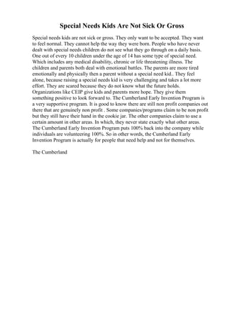 Special Needs Kids Are Not Sick Or Gross
Special needs kids are not sick or gross. They only want to be accepted. They want
to feel normal. They cannot help the way they were born. People who have never
dealt with special needs children do not see what they go through on a daily basis.
One out of every 10 children under the age of 14 has some type of special need.
Which includes any medical disability, chronic or life threatening illness. The
children and parents both deal with emotional battles. The parents are more tired
emotionally and physically then a parent without a special need kid.. They feel
alone, because raising a special needs kid is very challenging and takes a lot more
effort. They are scared because they do not know what the future holds.
Organizations like CEIP give kids and parents more hope. They give them
something positive to look forward to. The Cumberland Early Invention Program is
a very supportive program. It is good to know there are still non profit companies out
there that are genuinely non profit . Some companies/programs claim to be non profit
but they still have their hand in the cookie jar. The other companies claim to use a
certain amount in other areas. In which, they never state exactly what other areas.
The Cumberland Early Invention Program puts 100% back into the company while
individuals are volunteering 100%. So in other words, the Cumberland Early
Invention Program is actually for people that need help and not for themselves.
The Cumberland
 