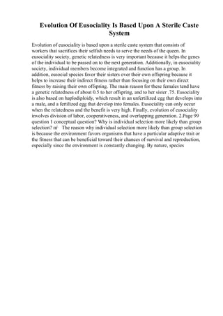 Evolution Of Eusociality Is Based Upon A Sterile Caste
System
Evolution of eusociality is based upon a sterile caste system that consists of
workers that sacrifices their selfish needs to serve the needs of the queen. In
eusociality society, genetic relatedness is very important because it helps the genes
of the individual to be passed on to the next generation. Additionally, in eusociality
society, individual members become integrated and function has a group. In
addition, eusocial species favor their sisters over their own offspring because it
helps to increase their indirect fitness rather than focusing on their own direct
fitness by raising their own offspring. The main reason for these females tend have
a genetic relatedness of about 0.5 to her offspring, and to her sister .75. Eusociality
is also based on haplodiploidy, which result in an unfertilized egg that develops into
a male, and a fertilized egg that develop into females. Eusociality can only occur
when the relatedness and the benefit is very high. Finally, evolution of eusociality
involves division of labor, cooperativeness, and overlapping generation. 2.Page 99
question 1 conceptual question? Why is individual selection more likely than group
selection? пѓ The reason why individual selection more likely than group selection
is because the environment favors organisms that have a particular adaptive trait or
the fitness that can be beneficial toward their chances of survival and reproduction,
especially since the environment is constantly changing. By nature, species
 