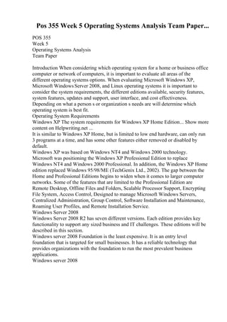 Pos 355 Week 5 Operating Systems Analysis Team Paper...
POS 355
Week 5
Operating Systems Analysis
Team Paper
Introduction When considering which operating system for a home or business office
computer or network of computers, it is important to evaluate all areas of the
different operating systems options. When evaluating Microsoft Windows XP,
Microsoft Windows Server 2008, and Linux operating systems it is important to
consider the system requirements, the different editions available, security features,
system features, updates and support, user interface, and cost effectiveness.
Depending on what a person s or organization s needs are will determine which
operating system is best fit.
Operating System Requirements
Windows XP The system requirements for Windows XP Home Edition... Show more
content on Helpwriting.net ...
It is similar to Windows XP Home, but is limited to low end hardware, can only run
3 programs at a time, and has some other features either removed or disabled by
default.
Windows XP was based on Windows NT4 and Windows 2000 technology.
Microsoft was positioning the Windows XP Professional Edition to replace
Windows NT4 and Windows 2000 Professional. In addition, the Windows XP Home
edition replaced Windows 95/98/ME (TechGenix Ltd., 2002). The gap between the
Home and Professional Editions begins to widen when it comes to larger computer
networks. Some of the features that are limited to the Professional Edition are
Remote Desktop, Offline Files and Folders, Scalable Processor Support, Encrypting
File System, Access Control, Designed to manage Microsoft Windows Servers,
Centralized Administration, Group Control, Software Installation and Maintenance,
Roaming User Profiles, and Remote Installation Service.
Windows Server 2008
Windows Server 2008 R2 has seven different versions. Each edition provides key
functionality to support any sized business and IT challenges. These editions will be
described in this section.
Windows server 2008 Foundation is the least expensive. It is an entry level
foundation that is targeted for small businesses. It has a reliable technology that
provides organizations with the foundation to run the most prevalent business
applications.
Windows server 2008
 