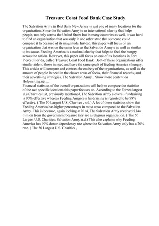 Treasure Coast Food Bank Case Study
The Salvation Army in Red Bank New Jersey is just one of many locations for the
organization. Since the Salvation Army is an international charity that helps
people, not only across the United States but in many countries as well, it was hard
to find an organization that was only in one other state that someone could
compare it to because of its magnitude. Instead, this paper will focus on an
organization that was on the same level as the Salvation Army s as well as similar
to its cause. Feeding America is a national charity that helps to feed the hungry
across the nation. However, this paper will focus on one of its locations in Fort
Pierce, Florida, called Treasure Coast Food Bank. Both of these organizations offer
similar aide to those in need and have the same goals of feeding America s hungry.
This article will compare and contrast the entirety of the organizations, as well as the
amount of people in need in the chosen areas of focus, their financial records, and
their advertising strategies. The Salvation Army... Show more content on
Helpwriting.net ...
Financial statistics of the overall organizations will help to compare the statistics
of the two specific locations this paper focuses on. According to the Forbes largest
U.s Charities list, previously mentioned, The Salvation Army s overall fundraising
is 90% effective whereas Feeding America s fundraising is reported to be 99%
effective. ( The 50 Largest U.S. Charities , n.d.) A lot of these statistics show that
Feeding America has higher percentages in most areas compared to the Salvation
Army. This is because, again looking at 2014, The Salvation Army received $344
million from the government because they are a religious organization. ( The 50
Largest U.S. Charities: Salvation Army, n.d.) This also explains why Feeding
America has 99% donor dependency rate where the Salvation Army only has a 70%
rate. ( The 50 Largest U.S. Charities ,
 