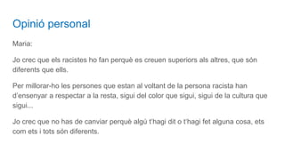 Opinió personal
Maria:
Jo crec que els racistes ho fan perquè es creuen superiors als altres, que són
diferents que ells.
Per millorar-ho les persones que estan al voltant de la persona racista han
d’ensenyar a respectar a la resta, sigui del color que sigui, sigui de la cultura que
sigui...
Jo crec que no has de canviar perquè algú t‘hagi dit o t‘hagi fet alguna cosa, ets
com ets i tots són diferents.
 