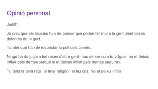 Opinió personal
Judith:
Jo crec que els racistes han de pensar que poden fer mal a la gent dient coses
dolentes de la gent.
Tambè que han de respectar la pell dels demés.
Ningú ha de jutjar a les races d’altre gent i has de ser com tu vulguis, no et deixis
influir pels demés perquè si et deixes influir pels demés seguiran.
Tu tens la teva raça, la teva religóo i el teu cos. No et deixis influir.
 