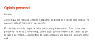 Opinió personal
Martina:
Jo crec que els racistes tenen la incapacitat de posar-se a la pell dels demés i no
crec normal què discriminin als demés.
El més important és respectar a les persones què t’envolten. Tots i totes som i
persones i no hi ha d’haver ningú que et digui que ets inferior a ell, tant si és per
la raça o per religió..... Ningú t’ha de jutjar, perquè tu ets com ets i sempre seràs
així.
 