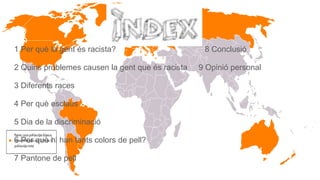 1 Per què la gent és racista? 8 Conclusió
2 Quins problemes causen la gent que és racista 9 Opinió personal
3 Diferents races
4 Per què esclaus
5 Dia de la discriminació
6 Per què hi han tants colors de pell?
7 Pantone de pell
 