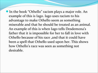 In the book “Othello” racism plays a major role. An
example of this is Iago. Iago uses racism to his
advantage to make Othello seem as something
miserable and that he should be treated as an animal.
An example of this is when Iago tells Desdemona’s
father that it is impossible for her to fall in love with
Othello because of his race ,and that it could have
been a spell that Othello used upon her. This shows
how Othello’s race was seen as something not
desirable.
 