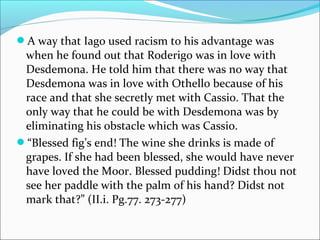 A way that Iago used racism to his advantage was
when he found out that Roderigo was in love with
Desdemona. He told him that there was no way that
Desdemona was in love with Othello because of his
race and that she secretly met with Cassio. That the
only way that he could be with Desdemona was by
eliminating his obstacle which was Cassio.
“Blessed fig’s end! The wine she drinks is made of
grapes. If she had been blessed, she would have never
have loved the Moor. Blessed pudding! Didst thou not
see her paddle with the palm of his hand? Didst not
mark that?” (II.i. Pg.77. 273-277)
 
