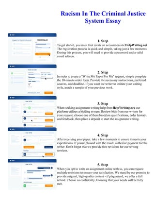 Racism In The Criminal Justice
System Essay
1. Step
To get started, you must first create an account on site HelpWriting.net.
The registration process is quick and simple, taking just a few moments.
During this process, you will need to provide a password and a valid
email address.
2. Step
In order to create a "Write My Paper For Me" request, simply complete
the 10-minute order form. Provide the necessary instructions, preferred
sources, and deadline. If you want the writer to imitate your writing
style, attach a sample of your previous work.
3. Step
When seeking assignment writing help fromHelpWriting.net, our
platform utilizes a bidding system. Review bids from our writers for
your request, choose one of them based on qualifications, order history,
and feedback, then place a deposit to start the assignment writing.
4. Step
After receiving your paper, take a few moments to ensure it meets your
expectations. If you're pleased with the result, authorize payment for the
writer. Don't forget that we provide free revisions for our writing
services.
5. Step
When you opt to write an assignment online with us, you can request
multiple revisions to ensure your satisfaction. We stand by our promise to
provide original, high-quality content - if plagiarized, we offer a full
refund. Choose us confidently, knowing that your needs will be fully
met.
Racism In The Criminal Justice System EssayRacism In The Criminal Justice System Essay
 