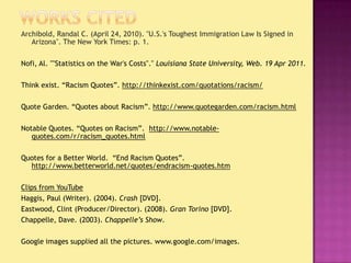 Works CitedArchibold, Randal C. (April 24, 2010). "U.S.'s Toughest Immigration Law Is Signed in Arizona". The New York Times: p. 1.Nofi, Al. ""Statistics on the War's Costs"." Louisiana State University, Web. 19 Apr 2011.Think exist. “Racism Quotes”. http://thinkexist.com/quotations/racism/Quote Garden. “Quotes about Racism”. http://www.quotegarden.com/racism.htmlNotable Quotes. “Quotes on Racism”.  http://www.notable-quotes.com/r/racism_quotes.htmlQuotes for a Better World.  “End Racism Quotes”.  http://www.betterworld.net/quotes/endracism-quotes.htmClips from YouTubeHaggis, Paul (Writer). (2004). Crash [DVD].Eastwood, Clint (Producer/Director). (2008). Gran Torino [DVD].Chappelle, Dave. (2003). Chappelle’s Show.Google images supplied all the pictures. www.google.com/images.