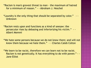 “Racism is man's gravest threat to man - the maximum of hatred for a minimum of reason.” - - Abraham J. Heschel<br />“Laun...