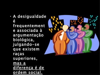 A desigualdade é frequentemente associada à argumentação biológica, julgando-se que existem raças superiores,  mas a diferença é de ordem social. 