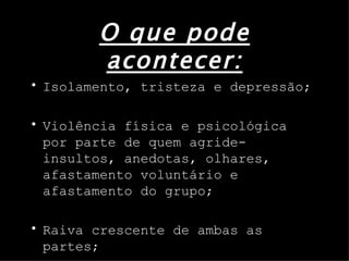 O que pode acontecer: Isolamento, tristeza e depressão; Violência física e psicológica por parte de quem agride- insultos, anedotas, olhares, afastamento voluntário e afastamento do grupo; Raiva crescente de ambas as partes; 