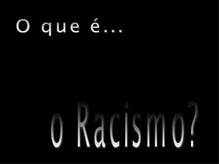 o Racismo? O que é... 