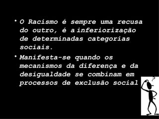 O Racismo é sempre uma recusa do outro, é a   inferiorização de determinadas categorias sociais. Manifesta-se quando os mecanismos da diferença e da desigualdade se combinam em processos de exclusão social 