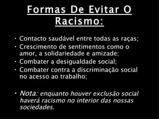 Formas De Evitar O Racismo: Contacto saudável entre todas as raças; Crescimento de sentimentos como o amor, a solidariedade e amizade; Combater a desigualdade social; Combater contra a discriminação social no acesso ao trabalho; Nota:   enquanto houver exclusão social haverá racismo no interior das nossas sociedades. 