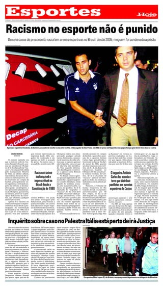Esportes
PÁGINA 1- BELO HORIZONTE, QUINTA-FEIRA, 30/9/2010 - esportes@hojeemdia.com.br
                                                                                                                                                                            .Hoje        EM     DIA




 Racismo no esporte não é punido
     De sete casos de preconceito racial em arenas esportivas no Brasil, desde 2005, ninguém foi condenado a prisão
WLADIMIR DE SOUZA/AGÊNCIA GLOBO




   Apenas o argentino Desábato, do Quilmes, acusado de insultar o atacante Grafite, então jogador do São Paulo, em 2005, foi preso em flagrante, mas pagou fiança após dormir dois dias na cadeia


            BRUNO MORENO           que tiveram repercussão na          Olympico emitiu nota desa-        metido racismo em campos         ao Racismo” em eventos es-      Grêmio por 3 a 1, no jogo de
               REPÓRTER            imprensa desde 2005, nin-           provando qualquer atitude         de futebol, e que sofreu puni-   portivos realizados em Ca-      ida da semifinal da Copa Li-
                                   guém foi condenado e em             racista. Entretanto, a assesso-   ção, foi o zagueiro Antônio      xias do Sul, onde fica o time   bertadores, no Mineirão. Du-
     O recente episódio em         apenas um deles o acusado           ria de imprensa do clube afir-    Carlos Zago, que defendia o      em que jogava. Além disso,      rante a partida, o volante Eli-
que o meio-de-rede do Cru-         foi preso. Em outro caso, o         mou que o suposto agressor        Juventude na época. No dia 5     não pôde se ausentar de Ca-     carlos acusou o argentino Ma-
zeiro, Renato Felizardo, acu-      acusado fez acordo com o Mi-        não foi punido, uma vez que       de março de 2006, quando         xias por mais de 30 dias sem    xi López, do Grêmio, de tê-lo
sou um torcedor do Olympi-                                             ele não teria sido identifica-    seu time empatou com o Grê-                                      chamado de “Macaquito”.
co de tê-lo chamado de “ma-                                            do. Mas segundo informa-          mio, em 2 a 2, na disputa do                                     Após o jogo, os dois foram pa-
caco”, em uma partida válida                                           ções da delegação cruzeiren-      Campeonato Gaúcho, no                                            rar na delegacia do estádio.
pelo Campeonato Mineiro                                                se, o agressor seria Rômulo       Olímpico, ele foi acusado pe-                                    Depois, segundo a Polícia Ci-
de Vôlei, no último sábado,            Racismo é crime                 Rocha Mesquita.                   lo volante Jeovânio, do Grê-       O zagueiro Antônio            vil, o cruzeirense retirou a
reacendeu a discussão do ra-                                                No Brasil, o único agres-    mio, de tê-lo chamado de                                         queixa.
cismo no meio esportivo. An-            inafiançável e                 sor que saiu algemado de um       “macaco”, além de ter esfre-       Carlos fez acordo e                Além desse episódio, ou-
tes reservado aos campos de                                            estádio foi o zagueiro argenti-   gado os dedos no antebraço,                                      tros dois não resultaram em
futebol, principalmente en-            imprescritível no               no Leandro Desábato, então        indicando a cor da pele do ad-     teve que distribuir           nada, nem mesmo boletim
tre jogadores, o principal sus-                                        jogador do Quilmes, acusa-        versário.                                                        de ocorrência. Em outubro
peito de ter feito as declara-          Brasil desde a                 do pelo atacante Grafite, na           Primeiro, o Tribunal de      panfletos em eventos           de 2005, Tinga, do Internacio-
ções agora é um dirigente, o                                           época são-paulino, de tê-lo       Justiça Desportiva do Rio                                        nal, foi xingado pela torcida
vice-presidente administrati-        Constituição de 1988              chamado de “negrinho” e           Grande do Sul o suspendeu         esportivos de Caxias           do Juventude com expres-
vo do Olympico, que deveria,                                           “macaco”. No dia 13 de abril      preventivamente por 60                                           sões racistas. A agressão foi
no mínimo, preservar os prin-                                          de 2005, em partida válida pe-    dias. Depois, no dia 12 de                                       registrada apenas na súmula
cípios do Estatuto do Torce-                                           la Copa Libertadores, o São       abril daquele ano, o zagueiro                                    do jogo. O outro momento
dor, que abomina qualquer          nistério Público. Um ainda          Paulo venceu o Quilmes, por       foi denunciado pelo Ministé-     autorização judicial e teve     foi vivido por Toró, do Fla-
declaração racista.                está sendo investigado pela         3 a 1, no Morumbi, Desábato       rio Público (MP) gaúcho, por     que se apresentar, mensal-      mengo. Em um jogo-treino
     Apesar de o racismo ser       Polícia Civil, dois tiveram a       saiu do estádio algemado,         crime de preconceitos de ra-     mente, em juízo.                com o Huracán, do Uruguai,
crime inafiançável e impres-       queixa retirada e em outros         dormiu duas noites na ca-         ça ou de cor. Entretanto, o          De 2005 até hoje, apenas    em 2008, os f lamenguistas
critível no Brasil desde a pro-    dois não houve sequer regis-        deia e foi solto após pagamen-    MP fez um acordo com o joga-     um caso de racismo foi regis-   acusaram o zagueiro Fernan-
mulgação da Constituição           tro do boletim de ocorrência.       to de fiança de R$ 10 mil. Em     dor, em que ele teve que im-     trado em Minas Gerais em are-   do Caballero de racismo. De-
da República, em 1988, não é           Entretanto, se depender         seguida, Grafite retirou a        primir e distribuir dez mil      nas esportivas. Foi no dia 24   pois de muito bate-boca, o
isso o que ser vê no meio es-      de Renato Felizardo, este epi-      queixa.                           panfletos com a frase “So-       de junho do ano passado,        uruguaio pediu desculpas e
portivo. Dos sete episódios        sódio não ficará impune. Já o            O outro acusado de ter co-   mos Todos Iguais, Diga Não       quando o Cruzeiro venceu o      nada foi feito.



     InquéritosobrecasonoPalestraItáliaestápertodeiràJustiça                                             CARLOS ROBERTO

    Dos sete casos de racismo      hostilidade. Já Danilo pegou        entre brancos e negros foi na
vividos por atletas no Brasil      11 jogos suspensão, mas cum-        Olimpíada de 1936, em Ber-
desde 2005, apenas um tem in-      priu apenas cinco. Os outros        lim, quando o ditador nazista
vestigação policial em anda-       seis foram trocados pela dis-       Adolf Hitler, que se preparava
mento e outro ainda pode vi-       tribuição de cestas básicas.        para a II Grande Guerra, se re-
rar processo - o do jogador de     Entretanto, na esfera crimi-        cusou a entregar as quatro
vôlei Renato Felizardo, agre-      nal, a Polícia Civil do Paraná      medalhas de ouro ao norte-
dido no último sábado, em Be-      está na fase de conclusão do        americano Jesse Owens, atle-
lo Horizonte.                      inquérito e deve encaminhá-         ta negro e vencedor dos 100 e
    O caso que está mais pró-      lo ao Ministério Público em         200 metros rasos, do reveza-
ximo de ser encaminhado à          poucas semanas.                     mento 4x100m e do salto em
Justiça aconteceu na partida           O preconceito racial no         distância. Mas Hitler não viu
entre Palmeiras e Atlético-        meio esportivo também ga-           a vitória do norte-americano,
PR, dia 14 de abril deste ano,     nhou as páginas dos jornais         pois, ao saber que teria que
no Palestra Itália, quando o ti-   europeus e chamou a aten-           apertar a mão de Cornelius Jo-
me paulista venceu os para-        ção da Fifa, que na Copa 2010,      hnson, também negro, que
naenses por 1 a 0. Naquela tar-    na África do Sul, lançou cam-       vencera no salto em altura,
de, o zagueiro Manoel, do          panha contra a discrimina-          deixou o estádio.
Atlético-PR, garantiu que o        ção. Antes, porém, a entidade            Owens também chocou a
também zagueiro Danilo cus-        já havia organizado movi-           sociedade norte-americana,
piu nele e o chamou de “maca-      mentos em jogos no Velho            mergulhada no preconceito
co”. Para descontar, Manoel        Continente, já que na Espa-         da segregação racial, só venci-
pisou no adversário.               nha e na Alemanha houve ca-         da, parcialmente, no final da
    Como punição, a Justiça        sos de preconceito racial den-      década de 1960, após o assassi-
Desportiva afastou Manoel          tro e fora de campo.                nato do líder negro Martin Lu-
por quatro jogos, por ato de           O marco do preconceito          ther King Jr., em 1968. (B.M.)      O argentino Máxi Lopes (E), do Grêmio, teve que prestar depoimento na delegacia do Mineirão
 