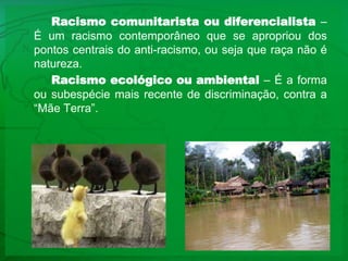 Racismo comunitarista ou diferencialista – É um racismo contemporâneo que se apropriou dos pontos centrais do anti-racismo, ou seja que raça não é natureza.Racismo ecológico ou ambiental – É a forma ou subespécie mais recente de discriminação, contra a “Mãe Terra”.