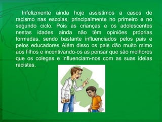 Infelizmente ainda hoje assistimos a casos de racismo nas escolas, principalmente no primeiro e no segundo ciclo. Pois as crianças e os adolescentes nestas idades ainda não têm opiniões próprias formadas, sendo bastante influenciados pelos pais e pelos educadores Além disso os pais dão muito mimo aos filhos e incentivando-os as pensar que são melhores que os colegas e influenciam-nos com as suas ideias racistas.
