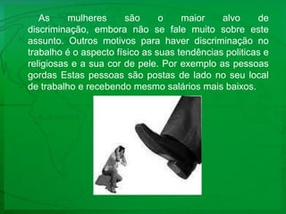 As mulheres são o maior alvo de discriminação, embora não se fale muito sobre este assunto. Outros motivos para haver discriminação no trabalho é o aspecto físico as suas tendências politicas e religiosas e a sua cor de pele. Por exemplo as pessoas  gordas Estas pessoas são postas de lado no seu local de trabalho e recebendo mesmo salários mais baixos.