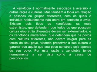 A xenofobia é normalmente associada à aversão a outras raças e culturas. Mas também à fobia em relação a pessoas ou grupos diferentes, com os quais o indivíduo habitualmente não entra em contacto e evita. Existem dois tipos de xenófobos: os mais extremistas, que defendem que todos os que possuem cultura e/ou etnia diferentes devem ser exterminados, e os xenófobos moderados, que defendem que os povos com culturas diferentes, não devem imigrar para as terras do seu povo, visando preservar a sua cultura e garantir que aquilo que seu povo construiu seja apenas do seu povo. Por esta razão a xenofobia tende normalmente a ser vista como a causa de preconceitos.  