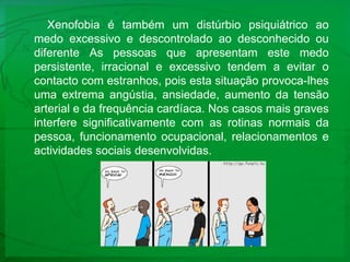 Xenofobia é também um distúrbio psiquiátrico ao medo excessivo e descontrolado ao desconhecido ou diferente As pessoas que apresentam este medo persistente, irracional e excessivo tendem a evitar o contacto com estranhos, pois esta situação provoca-lhes uma extrema angústia, ansiedade, aumento da tensão arterial e da frequência cardíaca. Nos casos mais graves interfere significativamente com as rotinas normais da pessoa, funcionamento ocupacional, relacionamentos e actividades sociais desenvolvidas. 