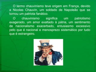 O termo chauvinismo teve origem em França, devido a Nicolas Chauvin, um soldado de Napoleão que se tornou um patriota fanático.O chauvinismo significa um patriotismo exagerado, um amor exaltado à pátria, um sentimento de nacionalismo exacerbado, entusiasmo excessivo pelo que é nacional e menosprezo sistemático por tudo que é estrangeiro. 