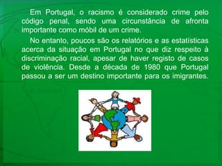 Em Portugal, o racismo é considerado crime pelo código penal, sendo uma circunstância de afronta importante como móbil de um crime. No entanto, poucos são os relatórios e as estatísticas acerca da situação em Portugal no que diz respeito à discriminação racial, apesar de haver registo de casos de violência. Desde a década de 1980 que Portugal passou a ser um destino importante para os imigrantes. 