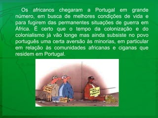 Os africanos chegaram a Portugal em grande número, em busca de melhores condições de vida e para fugirem das permanentes situações de guerra em África. É certo que o tempo da colonização e do colonialismo já vão longe mas ainda subsiste no povo português uma certa aversão às minorias, em particular em relação às comunidades africanas e ciganas que residem em Portugal.  