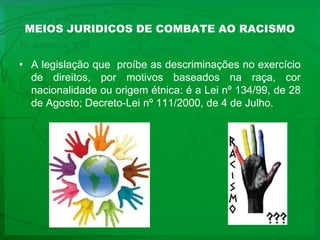 MEIOS JURIDICOS DE COMBATE AO RACISMO A legislação que  proíbe as descriminações no exercício de direitos, por motivos baseados na raça, cor nacionalidade ou origem étnica: é a Lei nº 134/99, de 28 de Agosto; Decreto-Lei nº 111/2000, de 4 de Julho.