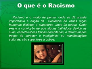 O que é o RacismoRacismo é o modo de pensar onde se dá grande importância à noção da  existência de várias raças humanas distintas e superiores umas às outras. Onde existe a convicção de que alguns indivíduos devido as suas características físicas hereditárias, e determinados traços de carácter e inteligência ou manifestações culturais, são superiores a outros. 