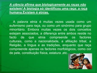 A ciência afirma que biologicamente as raças não existem! A biologia só identificou uma raça: a raça humana.Existem é etnias.A palavra etnia é muitas vezes usada como um eufemismo para raça, ou como um sinónimo para grupo minoritário. Embora muitas vezes os dois conceitos estejam associados, a diferença entre ambos reside no facto de que etnia compreende os factores culturais, como a nacionalidade, a afiliação tribal, a Religião, a língua e as tradições, enquanto que raça compreende apenas os factores morfológicos, como cor de pele, constituição física, estatura ,etc.
