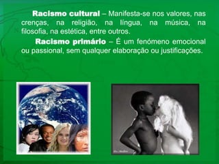 Racismo cultural – Manifesta-se nos valores, nas crenças, na religião, na língua, na música, na filosofia, na estética, entre outros. Racismo primário – É um fenómeno emocional ou passional, sem qualquer elaboração ou justificações.