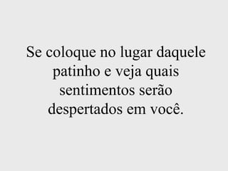 Se coloque no lugar daquele patinho e veja quais sentimentos serão despertados em você.