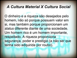 A Cultura Material X Cultura Social

O dinheiro e a riqueza são desejados pelo
homem, não só porque possuem valor em
si, mas também porque proporcionam um
status diferente diante de uma sociedade.
Um homem rico é um homem importante,
respeitado. A riqueza proporciona
segurança, poder e prestígio (a não ser que
tenha sido adquirida por roubo).
 