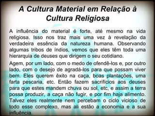 A Cultura Material em Relação à
          Cultura Religiosa
A influência do material é forte, até mesmo na vida
religiosa. Isso nos traz mais uma vez à revelação da
verdadeira essência da natureza humana. Observando
algumas tribos de índios, vemos que eles têm toda uma
hierarquia de deuses que dirigem o seu cotidiano.
Agem, por um lado, com o medo de ofendê-los e, por outro
lado, com o desejo de agradá-los para que possam viver
bem. Eles querem êxito na caça, boas plantações, uma
farta pescaria, etc. Então fazem sacrifícios aos deuses
para que estes mandem chuva ou sol, etc, e assim a terra
possa produzir, a caça não fugir, e por fim haja alimento.
Talvez eles realmente nem percebam o ciclo vicioso de
todo esse complexo, mas ali estão a economia e a sua
influência.
 