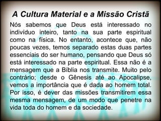A Cultura Material e a Missão Cristã
Nós sabemos que Deus está interessado no
indivíduo inteiro, tanto na sua parte espiritual
como na física. No entanto, acontece que, não
poucas vezes, temos separado estas duas partes
essenciais do ser humano, pensando que Deus só
está interessado na parte espiritual. Essa não é a
mensagem que a Bíblia nos transmite. Muito pelo
contrário; desde o Gênesis até ao Apocalipse,
vemos a importância que é dada ao homem total.
Por isso, é dever das missões transmitirem essa
mesma mensagem, de um modo que penetre na
vida toda do homem e da sociedade.
 