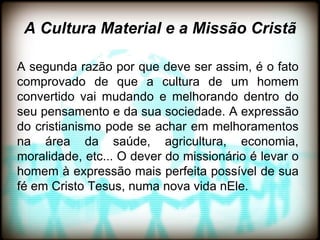 A Cultura Material e a Missão Cristã

A segunda razão por que deve ser assim, é o fato
comprovado de que a cultura de um homem
convertido vai mudando e melhorando dentro do
seu pensamento e da sua sociedade. A expressão
do cristianismo pode se achar em melhoramentos
na área da saúde, agricultura, economia,
moralidade, etc... O dever do missionário é levar o
homem à expressão mais perfeita possível de sua
fé em Cristo Tesus, numa nova vida nEle.
 