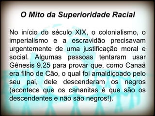 O Mito da Superioridade Racial

No início do século XIX, o colonialismo, o
imperialismo e a escravidão precisavam
urgentemente de uma justificação moral e
social. Algumas pessoas tentaram usar
Gênesis 9.25 para provar que, como Canaã
era filho de Cão, o qual foi amaldiçoado pelo
seu pai, dele descenderam os negros
(acontece que os cananitas é que são os
descendentes e não são negros!).
 