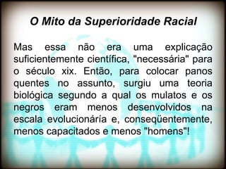 O Mito da Superioridade Racial

Mas essa não era uma explicação
suficientemente científica, "necessária" para
o século xix. Então, para colocar panos
quentes no assunto, surgiu uma teoria
biológica segundo a qual os mulatos e os
negros eram menos desenvolvidos na
escala evolucionáría e, conseqüentemente,
menos capacitados e menos "homens"!
 
