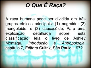 O Que É Raça?

A raça humana pode ser dividida em três
grupos étnicos principais: (1) negróide; (2)
mongolóide; e (3) caucasóide. Para uma
explicação      detalhada       sobre     esta
classificação, leia o livro de Ashley
Montagu, Introdução à Antropologia,
capítulo 7, Editora Cultrix, São Paulo, 1972.
 