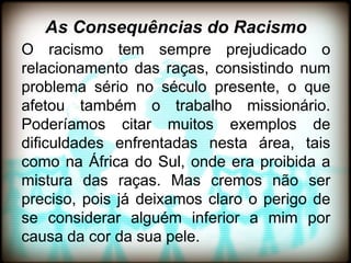 As Consequências do Racismo
O racismo tem sempre prejudicado o
relacionamento das raças, consistindo num
problema sério no século presente, o que
afetou também o trabalho missionário.
Poderíamos citar muitos exemplos de
dificuldades enfrentadas nesta área, tais
como na África do Sul, onde era proibida a
mistura das raças. Mas cremos não ser
preciso, pois já deixamos claro o perigo de
se considerar alguém inferior a mim por
causa da cor da sua pele.
 