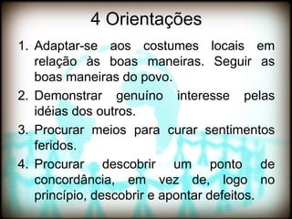 4 Orientações
1. Adaptar-se aos costumes locais em
   relação às boas maneiras. Seguir as
   boas maneiras do povo.
2. Demonstrar genuíno interesse pelas
   idéias dos outros.
3. Procurar meios para curar sentimentos
   feridos.
4. Procurar descobrir um ponto de
   concordância, em vez de, logo no
   princípio, descobrir e apontar defeitos.
 
