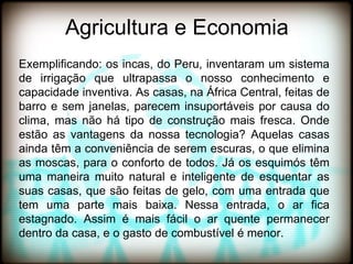 Agricultura e Economia
Exemplificando: os incas, do Peru, inventaram um sistema
de irrigação que ultrapassa o nosso conhecimento e
capacidade inventiva. As casas, na África Central, feitas de
barro e sem janelas, parecem insuportáveis por causa do
clima, mas não há tipo de construção mais fresca. Onde
estão as vantagens da nossa tecnologia? Aquelas casas
ainda têm a conveniência de serem escuras, o que elimina
as moscas, para o conforto de todos. Já os esquimós têm
uma maneira muito natural e inteligente de esquentar as
suas casas, que são feitas de gelo, com uma entrada que
tem uma parte mais baixa. Nessa entrada, o ar fica
estagnado. Assim é mais fácil o ar quente permanecer
dentro da casa, e o gasto de combustível é menor.
 