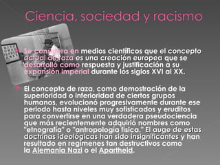 Se considera en  medios científicos que  el concepto  actual de raza  es una creación europea  que se  desarrolló como  respuesta y justificación a su  expansión imperial  durante los siglos XVI al XX.   El concepto de raza, como demostración de la superioridad o inferioridad de ciertos grupos humanos, evolucionó progresivamente durante ese periodo hasta niveles muy sofisticados y eruditos para convertirse en una verdadera pseudociencia que más recientemente adquirió nombres como "etnografía" o "antropología física."  El auge de estas doctrinas ideológicas han sido insignificantes  y han resultado en regímenes tan destructivos como la  Alemania Nazi  o el  Apartheid . 