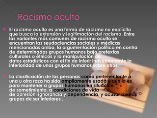 El racismo oculto es una forma de racismo no explícita  que  busca la extensión y legitimación del racismo . Entre las variantes más comunes de racismo oculto se encuentran las seudociencias sociales y médicas mencionadas arriba, la argumentación política en contra de determinados grupos humanos bajo pretextos culturales o étnicos y la manipulación de datos estadísticos con el fin de inferir indirectamente la inferioridad de unos grupos humanos sobre otros.  La clasificación de las personas  como perteneciente a  una u otra raza ha sido  ampliamente usada y aun lo es  para mantener a grupos  humanos en situación  de sometimiento, a  condiciones de vida  de  opresión, ignorancia y  dependencia , y acusar a estos  grupos de ser inferiores . 